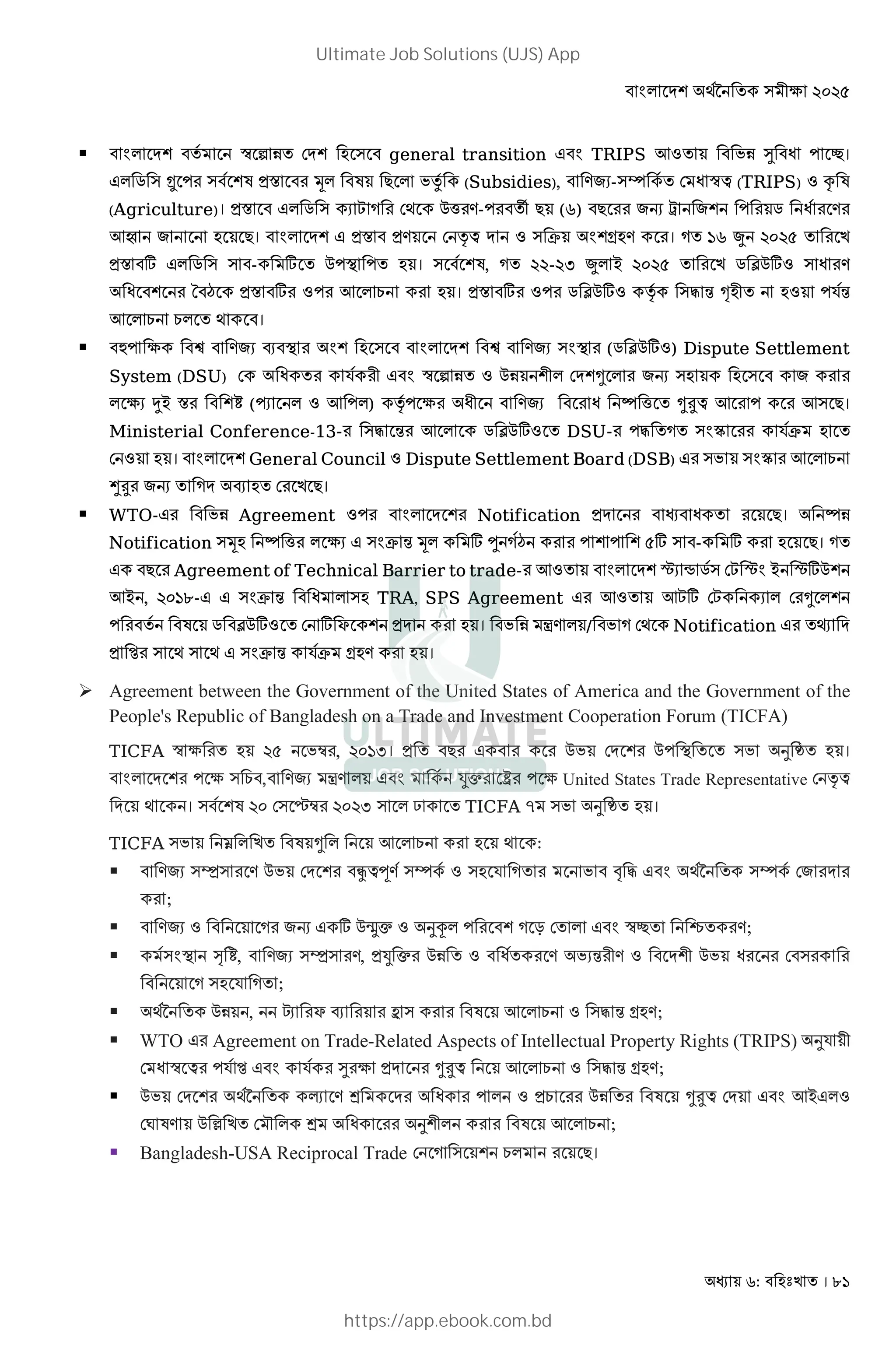 : । 81
 * M@ 8 ™ ƒ 1 DM@ ) general transition TRIPS 7: 1 ¹ #।
* . ) … ) 8@ X Š* * x8 (Subsidies), -)› 8 D ™£ (TRIPS) : f
(Agriculture)। X * . )  D; 0h - v (r) G - @ . 8
7 । * M@ X D ‡£ M : ) C @Y । 'r S %&%(
X ] * . ) ) - ] 0 O । ) 8@ , %%-%, S* B %&%( . Þ0]: )
@ ¡ X ] : 7 * E । X ] : . Þ0]: ‡8 )" 4 Œ 2 : R84
7 * E E* ; ।
 l 3 P O @ ) * M@ ) O (. Þ0]:) Dispute Settlement
System (DSU) D R8 2 ™ ƒ 1 : 01 @2* DM@a * G ) )
* 3 ØB X @» (ï * : 7 *) ‡8 3 2 h a?£ 7 7) ।
Ministerial Conference-13- )" 4 7 * . Þ0]: DSU- " ) ó R8C
D : । * M@ General Council : Dispute Settlement Board (DSB) ) ) ó 7 * E
>? G M P D ।
 WTO- 1 Agreement : * M @ Notification M । 1
Notification )Š h * 3 ) C 4 Š* ] ± 8¡ @ @ (] ) - ] ।
Agreement of Technical Barrier to trade- 7: * M@ ˆ • .8) D ˆ B ˆ]0@
7B , %&'u- ) C 4 * ) TRA, SPS Agreement 7: 7] D * D a *@
8 . Þ0]: D ] F @ M । 1 À * / D; Notification † M
) ; ) ; ) C 4 R8C Y ।
 Agreement between the Government of the United States of America and the Government of the
People's Republic of Bangladesh on a Trade and Investment Cooperation Forum (TICFA)
TICFA ™ 3 %( Î , %&',। 0 DM @ 0 O ) d ।
* M @ 3 ) E , À * 8 6c ‰ 3 United States Trade Representative D ‡£
M ; । ) 8@ %& D) Î %&%, ) * ð TICFA } ) d ।
TICFA ) ¼ * a * 7 * E ; :
 )Ô) 0 DM @ £w 8)› 8 : ) R ! " ;89 )› 8 D M
;
 : G ] 0 c : dú* @ T D * ™# õ ;
 8) O º », )Ô) , 6 c 01 : 8 4 2 : M@2 0 D )
) R ;
 ;89 01 , ¢ F P b ) 7 * E : )" 4 Y ;
 WTO Agreement on Trade-Related Aspects of Intellectual Property Rights (TRIPS) dR 2
D ™ £ R8 R8 ¹ 3 M a?£ 7 * E : )" 4 Y ;
 0 DM @ ;89 ‹ k M * : E 01 a?£ DM 7B *:
D= 0 • D ~ * k d@2* 7 * E ;
 Bangladesh-USA Reciprocal Trade D ) @ E* ।
Ultimate Job Solutions (UJS) App
https://app.ebook.com.bd
 