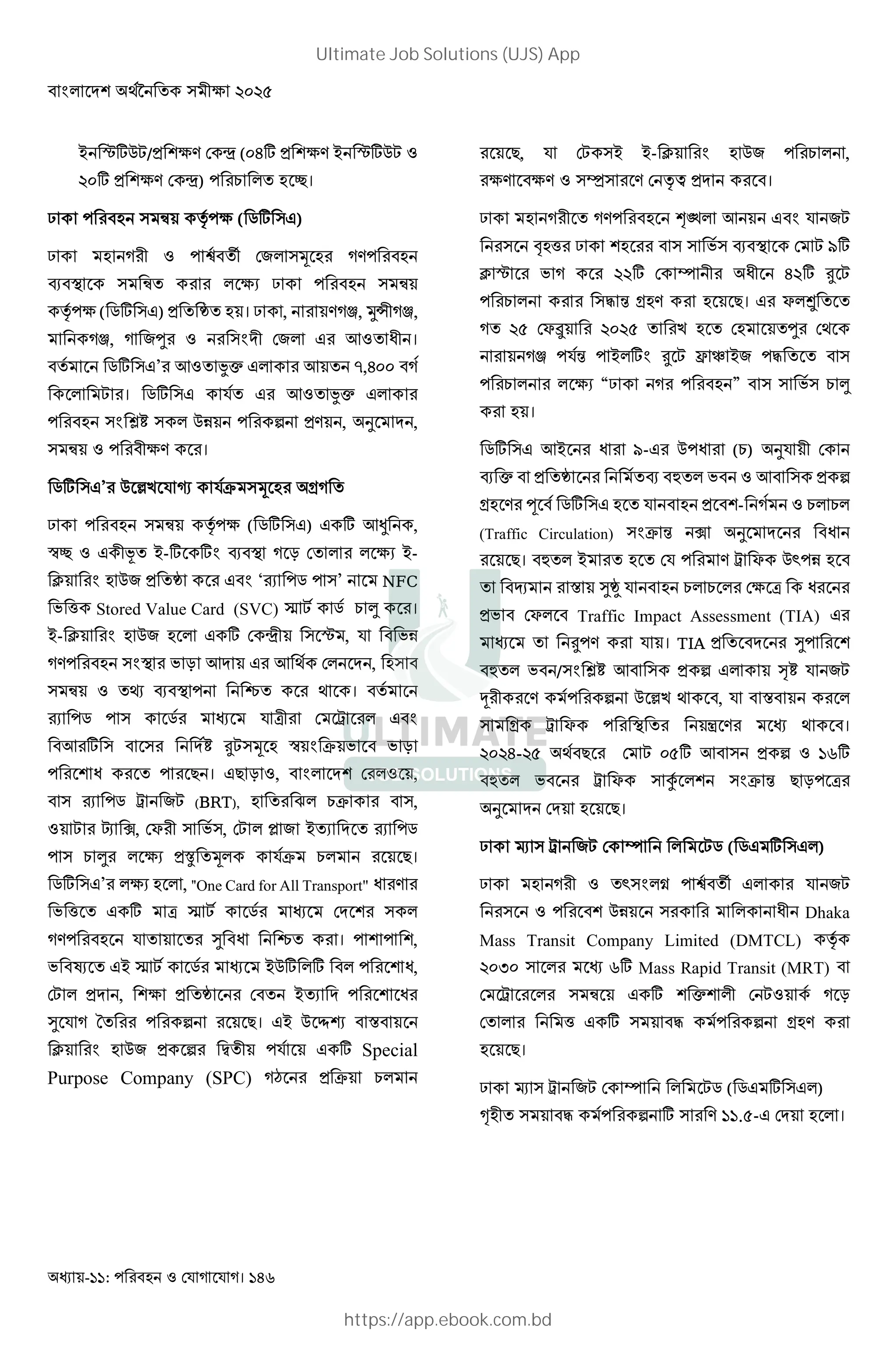 - : । 146
- G*% /= () ¿ (:J* = () - G*%
:* = () ¿) L ' h।
? " Œ • ( ( j* " )
? 0 ‰ '‘ 7 "2 )
. E " Œ' ( ? " Œ
• ( ( j* " ) = ' Ê' । ? , ) W, Ów0 W,
W, 7U "B 0 7 + ' I0 ।
' j* " ’ + ' íe + ' ,J::
। j* " ' + ' íe
"B î! " %& 6 =) , _ ,
" Œ 0() ।
j* " ’ % ²T ¼ ~ "2 O '
? " Œ • ( ( j* " ) * +, ,
Ìh 0ˆ' --* *B . E # ' ( --
F B %7 = 'Ê B ‘ j "’ NFC
D 8 Stored Value Card (SVC) ñ j L  ।
-- F B %7 * ¿0 " G , D&
) "BE D # + + V , "
" Œ '} . E i' V । '
j " j x0 µ B
+ * " " ! K "2 Ì B ~ D D #
I ' > । > # , B ,
" j µ 7 (BRT), ' Õ L~ ",
â Á, P 0 " D", À 7 -' ' j
" L  ( =È '2 ~ L >।
j* " ’ ( , "One Card for All Transport" I )
D 8 ' * x ñ j "
) ' ' ® I i' । ,
D ô ' - ñ j -%* * I,
= , ( = 'Ê ' -' I
® ' 6 >। - % ›Û •
F B %7 = 6 Ò'0 * Special
Purpose Company (SPC) $ = ~ L
>, "- -- F B %7 L ,
() () "‡" ) •b = ।
? 0 ' ) @A + B 7
" C 8 ? " " D" . E *
F G D * H 0 I0 J * K
L "M N O ) >। P Q ' '
' R PS : R ' T ' 'U V
W N - *B K X Y -7 M ' ' "
L ( “? ” " " D" L 
।
j* " +- I - % I (L) _ 0
. e = 'Ê '. Æ' D + " = 6
O ) c j* " ' = - L L
(Traffic Circulation) "B~ N Á _ I
>। Æ' - ' ' ) µ P %˜ &
' … • ®ÊÚ L L ( x I
=D P Traffic Impact Assessment (TIA)
' K ) । TIA = ' ®
Æ' D /"B î! + " = 6 •! 7
³ 0 ) 6 % ²T V , •
" O µ P E ' “ ) V ।
: J- R V > :R* + " = 6 m*
Æ' D µ P " ± "B~ N > # x
_ >।
? Ñ " µ 7 H j ( j * " )
? 0 '˜"B ÷ ‰ '‘ 7
" %& " I0 Dhaka
Mass Transit Company Limited (DMTCL) •
:<: " m* Mass Rapid Transit (MRT)
µ " Œ * e 0 #
' 8 * " M 6 O )
>।
? Ñ " µ 7 H j ( j * " )
„ 0' " M 6 * " ) .R- ।
Ultimate Job Solutions (UJS) App
https://app.ebook.com.bd
 