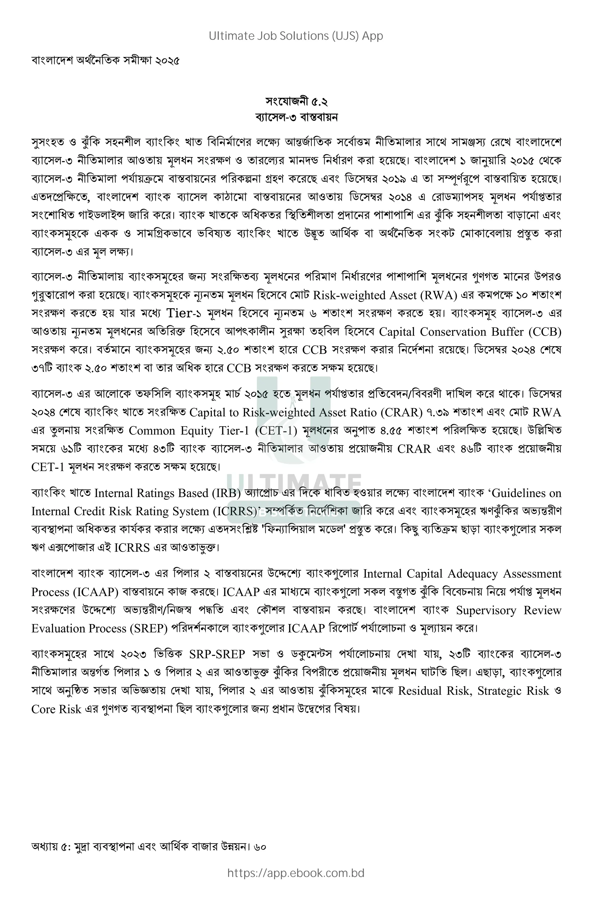 : । 60
S " .
-U x
@ ; 1 ìe ; E .# V !‹" ^ # lƒ F# E
-U # !1 * J # . 1 # +# ¸ J #. # ; 8। G " ¦ # G F
-U S T x # # ° :;. # 8 2 ># GM Ã.Ä x ; 8।
3 , † x # !1 2 ># G6 F# 2 ; * J S ² #
J ] =2 =› " # #। E J # 3 # # ìe ; R
*; 1 : N N Ð E $ ! X F 3Æ #
-U # * V।
-U * ;# "s # * J # # . J # .# * J # ˜.] # $ #1
˜‰Š # # ; 8। *; ÊV * J ; F X Risk-weighted Asset (RWA) # G
# . # ; S # Tier-1 * J ; ÊV L # . # ; । *; -U #
!1 ÊV * J # #• ; ! z @# ; ; Capital Conservation Buffer (CCB)
# . #। * ;# "s . ; # CCB # . # # # 8। 2 ># 6 F K
UAg . # J ; # CCB # . # ; 8।
-U # ! ? *; 9 G ; * J S ² # 3 / #. E # । 2 >#
6 F K E # Capital to Risk-weighted Asset Ratio (CRAR) A.UM F X RWA
# • # Common Equity Tier-1 (CET-1) * J # ¦ 6. # ; 8। $ [ E
LGg # 6Ug -U # !1 3 " CRAR 6Lg 3 "
CET-1 * J # . # ; 8।
E Internal Ratings Based (IRB) V 3 9 # J ;1 # V ‘Guidelines on
Internal Credit Risk Rating System (ICRRS)’ Y " # # * ;# P.ìe # NV‹# .
J # S # # # V š¿ ' ?s › 2 ' 3Æ #। ï T 8 R ˜ #
P. k " # = ICRRS # !1 ¤•।
-U # # x # $ Í Î ˜ # Internal Capital Adequacy Assessment
Process (ICAAP) x " # 8। ICAAP # ˜ Æ] ìe 9 S ² * J
# .# $ Í Î NV‹# ./ "¯ 5 F d x # 8। Supervisory Review
Evaluation Process (SREP) # ˜ # ICAAP # X S 9 1 *+ #।
* ;# U N ^ SRP-SREP N 1 2Á q S 9 F E S , Ug # -U
# ‹] # G 1 # # !1 ¤• ìe # # 3 " * J … X 8 । 8 R , ˜ #
¦ ¥ N # NÖ F E S , # # !1 ìe * ;# È Residual Risk, Strategic Risk 1
Core Risk # ˜.] 8 ˜ # "s 3J $ € ]# K ।
Ultimate Job Solutions (UJS) App
https://app.ebook.com.bd
 
