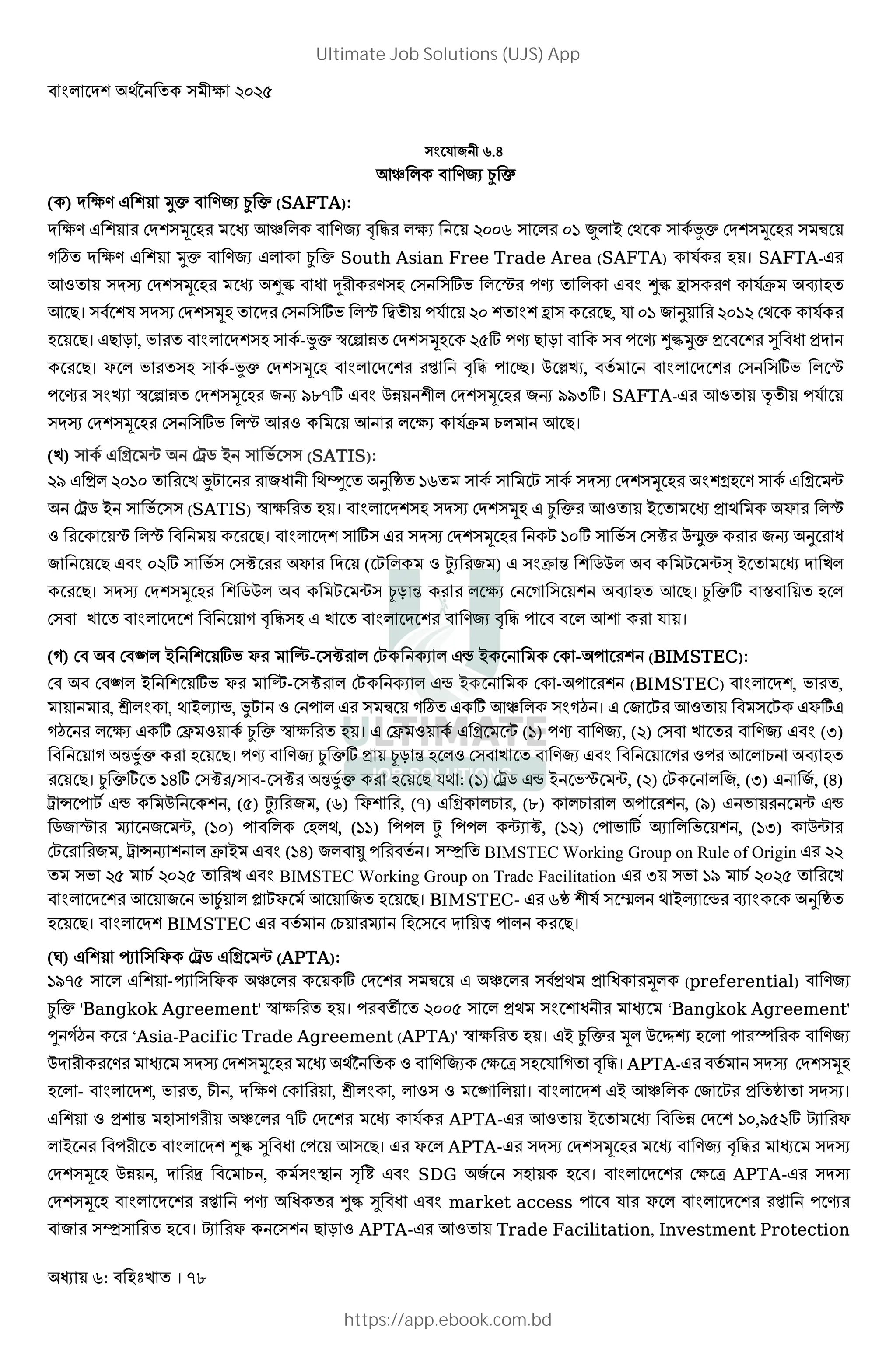: । 78
) R 2 r./
7_ * ¿ c
( ) M 3 @ Uc ¿ c (SAFTA):
M 3 @ DM@)Š 7_ * ! " *3 %&&r ) * &' S* B D; ) 8Jc DM@)Š ) þ
ø M 3 @ Uc * ¿ c South Asian Free Trade Area (SAFTA) R8 । SAFTA-
7: )MI DM@)Š >½ 2 ) D) )] * ˆ j * >½ b ) R8C P
7 । ) 8@ )MI DM@)Š M D) )] *ˆ • 2 R8 %& @ @ b ) , R &' d %&'% D; R8
। T , * M@) ) 8-Jc ™ ƒ 1 DM@)Š %(] j T ) j >½Uc @ ¹ M
। F * ) ) 8-Jc DM@)Š * M @ ! " #। 0 •‘, 8 * M @ D) )] * ˆ
j ) ‘ ™ ƒ 1 DM@)Š G tu}] 01 @2* DM@)Š G tt,]। SAFTA- 7: ‡ 2 R8
)MI DM@)Š D) )] *ˆ 7 : 7 * 3 R8C E* 7 ।
( ) ) 8 Y Ã D-. B ) 8 )) (SATIS):
%t * %&'& J 2 ; d 'r ) 8 )  ) 8 )MI DM@)Š @Y ) 8 Y Ã
D-. B ) 8 )) (SATIS) ™ 3 । * M@) )MI DM@)Š ¿ c 7: B ; F *ˆ
: ˆ *ˆ । * M@ ) ]) )MI DM@)Š  '&] ) 8) D)Ë 0 c G d
&%] ) 8) D)Ë F M (  * : Ê ) ) C 4 @ .0*  Ãâ B M *
। )MI DM@)Š @ .0*  Ã) T 4 * 3 D ) @ P 7 । ¿ c] X *
D) * M @ ! ") * M @ ! " * 7@ R ।
( ) D D e* B @ ] F - )Ë * D * • B D - @ (BIMSTEC):
D D e* B @ ] F - )Ë * D * • B D - @ (BIMSTEC) * M@, ,
, * , ; B‹ •, J : D * ) þ ø ] 7_ * ) ¡ । D  7: )  F]
¡ * 3 ] DŽ : 8 ¿ c ™ 3 । DŽ : 8 Y Ã (') j , (%) D) (,)
4J8c । j ¿ c] T 4 *: D) : 7 * E P
। ¿ c] '/] D)Ë /) - )Ë 4J8c R; : (') D-. • B ˆ Ã, (%) D * , (,) 8, (/)
- •  8 • 0 @ , (() Ê , (r) F@ , (}) Y *E , (u) *E * @ , (t) Ã •
. ˆ š Ã, ('&) * D *;, ('') * Ê * Ã Ë, ('%) D ] 8 * @ , (',) 0Ã
D , - •G @ * C B ('/) * 8 । )Ô BIMSTEC Working Group on Rule of Origin %%
) %( E 8%&%( BIMSTEC Working Group on Trade Facilitation , ) 't E 8%&%(
* M @ 7 ¿8 * i F 87 । BIMSTEC- r @2 8) •* ; B‹ • P d
। * M@ BIMSTEC 8 DE š ) M £ * ।
(=) @ ï ) F D-. Y Ã (APTA):
't}( ) * @ -ï ) F _ * ] DM @ ) þ _ * ) 8 ; Š* (preferential)
¿ c 'Bangkok Agreement' ™ 3 । v %&&( ) * ; ) @ 2 ‘Bangkok Agreement'
± 8¡ ‘Asia-Pacific Trade Agreement (APTA)' ™ 3 । B ¿ c Š* 0 à * Ì
0M 2 )MI DM@)Š ;89 : D3 [ ) R ! "। APTA- 8 )MI DM@)Š
* - * M@, , E2 , M 3 D , * , * :) : e * । * M@ B 7_ * D  )MI।
@ : @ 4 ) 2 _ * }] DM @ R8 APTA- 7: B 1 DM @ '&,t(%] ¢ F
* B 2 * M@ >½ ¹ D 7) । F * APTA- )MI DM@)Š ! " )MI
DM@)Š 01 , M V E , 8) O º » SDG 8 ) । * M @ D3 [ APTA- )MI
DM@)Š * M @ j >½ ¹ market access R F * * M @ j
)Ô) । ¢ F )@ T : APTA- 7: Trade Facilitation, Investment Protection
Ultimate Job Solutions (UJS) App
https://app.ebook.com.bd
 