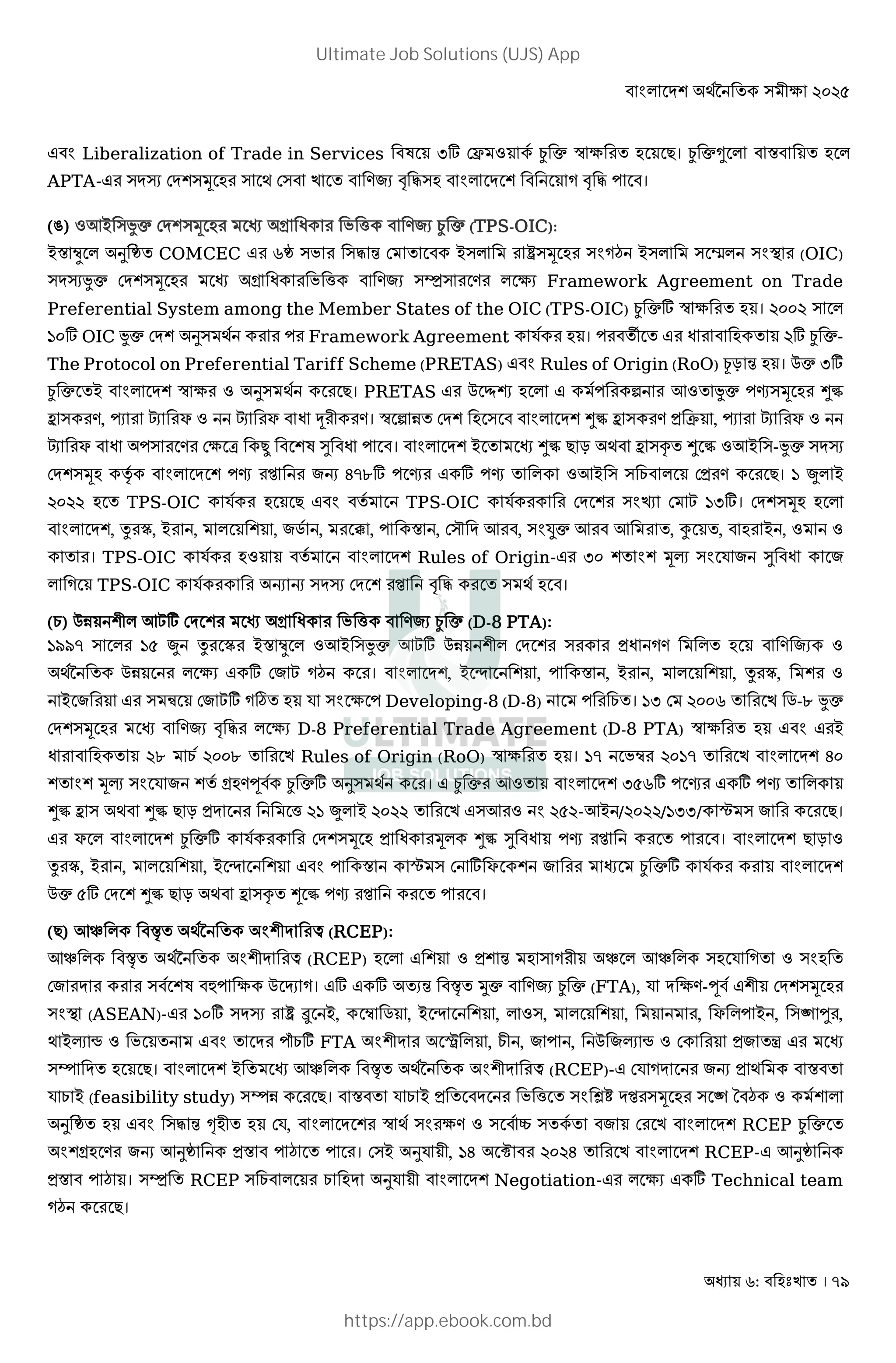 : । 79
Liberalization of Trade in Services ,] DŽ : 8 ¿ c ™ 3 । ¿ ca * X *
APTA- )MI DM@)Š ) ; D) ! ") * M @ ! " ।
(Q) :7B )Jc DM@)Š Y h ¿ c (TPS-OIC):
BX Î * d COMCEC r ) )" 4 D B)* ‰)Š ) ¡ B)* ) •* ) O (OIC)
)MIJc DM@)Š Y h )Ô) * 3 Framework Agreement on Trade
Preferential System among the Member States of the OIC (TPS-OIC) ¿ c] ™ 3 । %&&% ) *
'&] OIC Jc DM@ d) ;8 Framework Agreement R8 । v %] ¿ c-
The Protocol on Preferential Tariff Scheme (PRETAS) Rules of Origin (RoO) T 4 । 0c ,]
¿ c B * M@ ™ 3 : d) ;8 । PRETAS 0 à * 8 ƒ 7: Jc j)Š >½
b ) , ï ¢ F : ¢ F 2 । ™ ƒ 1 DM@ ) * M@ >½ b ) C , ï ¢ F :
¢ F ) D3 [ | @ ¹ । * M@ B >½ T ; b )f > ½ :7B )-Jc )MI
DM@)Š ‡8 * M @ j G /}u] j ] j * :7B ) ) E * D । ' S* B
%&%% TPS-OIC R8 8 TPS-OIC R8 DM @ ) ‘ D  ',]। DM@)Š *
* M@, x ó, B , * @ , .8 , , X , D)~ M 7 , ) 6c 7 7 , á , B , : :
। TPS-OIC R8 : 8 * M@ Rules of Origin- ,& @ @ Š‹ ) R ¹
* TPS-OIC R8 G G )MI DM @ ! " ) ;8 ।
(E) 01 @2* 7] DM @ Y h ¿ c (D-8 PTA):
'tt} ) * '( S x ó BX Î * :7B )Jc 7] 01 @2* DM @ ) * :
;89 01 * 3 ] D  ¡ । * M@, B < @ , X , B , * @ , x ó, @ :
B ) þ D ] ø R ) 3 Developing-8 (D-8) E । ', D %&&r .-u Jc
DM@)Š ! " * 3 D-8 Preferential Trade Agreement (D-8 PTA) ™ 3 B
%u E 8 %&&u Rules of Origin (RoO) ™ 3 । '} Î %&'} * M@ /&
@ @ Š‹ ) R @ 8 Y w 8 ¿ c] d) ;8 । ¿ c 7: * M@ ,(r] j ] j *
>½ b ) ; >½ T M h %' S* B %&%% )7 : %(%-7B /%&%%/',,/ ˆ ) ।
F * * M@ ¿ c] R8 DM@)Š Š* >½ ¹ j । * M@ T :
x ó, B , * @ , B < @ X ˆ ) D ] F @ ¿ c] R8 * M@
0c (] DM @ >½ T ; b )f ½ j ।
( ) 7_ * ;89 @2M £ (RCEP):
7_ * ;89 @2M £ (RCEP) * @ : @ 4 ) 2 _ * 7_ * ) R : )
D M ) 8@ l 3 0 H । ] ] 4 Uc ¿ c (FTA), R M 3 -w 8 @2 DM@)Š
) O (ASEAN)- '&] )MI ‰ û B, Î . , B < @ , * :), * @ , , F * B , )e ± ,
; B‹ • : M qE] FTA @2M * , E2 , , 0 ‹ • : D À
)› M । * M@ B 7_ * ;89 @2M £ (RCEP)- DR M G ; X
R E B (feasibility study) )›1 । X R E B M h ) Ù» M )Š ) e ¡ : 8@ *
d )" 4 Œ 2 DR, * M @ ™ ;8 ) 3 : ) 8“ ) 8 D * M@ RCEP ¿ c
@Y G 7d X ¡ । D)B dR 2, '/ Ë %&%/ * M@ RCEP- 7d
X ¡ । )Ô RCEP ) E * E M dR 2 * M@ Negotiation- * 3 ] Technical team
¡ ।
Ultimate Job Solutions (UJS) App
https://app.ebook.com.bd
 