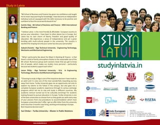Study in Latvia
www.studyinlatvia.in
Sumita Vijay - BA School of Business and Finance - MBA International
BankingandFinance
Aakash.Chandra - Riga Technical University - Engineering Technology,
MechanicsandMechanicalEngineering
Jaison Philip - Riga Technical University - B.Sc In Engineering
Technology,MechanicsAndMechanicalEngineering
Suri Dinkar – Turiba University – Master in Public Relations
“BA School of Business and Finance has given me confidence and taught
me to never stop yearning for knowledge. I have become an independent
individual and am equipped with the skills necessary to be positive and
confidenttofacethesocialworldaheadofme”
"I believe Latvia is the most friendly & affordable European country to
pursue your education. I have been to other places too in Europe, but
Latvia has its own charm of liberty, freedom and good quality of
education. We experience a sense of independence and yet a great
bonding with multi-cultural people in the university. The country is
excellentforshapingnotonlyyourcareerbutalsoyourpersonality”
“What I particularly like about the Major in Banking & Finance is that
there’s a kind of family atmosphere thanks to the reasonable size of the
BA school. Numerous group work sessions mean that you get to know
lots of people, which makes our studies more personal – particularly
becausewestudentssupporteachother.”
“Choosing to study in Riga is one of the impulsive decision I have made as
an adult and it is also one of the most wonderfully rewarding journey
away from home. Turiba University gave me an opportunity not only to
explore my talents to the fullest in the campus, but also gave me a
complete European academic experience through its various exchange
programs which led me to stay and study in different countries. My
academic venture turned out to be culturally enriching! For students
looking forward to pursue education in Europe, Turiba University is one
of the best universities to choose from as they guide you with every step
of your process from visa procedures to accommodation which most
European universities don't offer. I got an offer letter from the university
andinlessthan3monthsIwasliving,workingandstudyinginEurope.
Bestimpulsivedecisionever!”
Head Office :
316,3rd floor, Suneja Tower 1
Janakpuri District Centre, New Delhi-110058
Tel : +91 - 11 - 45656888 Mobile : +91 - 9650133355
Fax : +91 - 11 - 45756809 E-mail : info@indoeuropean.in
Indo European
Educational Services Pvt. Ltd.
Education Without Borders...
 