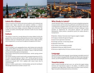 Latvia At a Glance
Latviaisacountryofrichhistoryandculturaltraditionsandarelativelynew
national state. Higher education and academic mobility is a national
tradition in Latvia. The tradition is even stronger today with the existence
of 60 state and private colleges, university colleges and universities. The
number of students attending higher education studies has also steadily
increased.
Culture
The culture in Latvia has a strong influence by Latvian folklore and by the
people of the country and how attached they are to their homeland. Many
Christian rituals are intertwined with ancient customs. Pagan symbols,
whicharegeometric,arestillseenthroughouttheappliedartsofLatvia.
Weather
Latvia is located in such a geographical zone, which allows one to enjoy the
magic and the differences of the four seasons, which is mostly not possible
elsewhere in Europe. Therefore the climate in Latvia is mild and humid,
withoutextremefluctuationsintemperature.
Nevertheless Latvia has four pronounced seasons – winter, spring, summer
andautumn.
ThesummerclimateinLatviaiswarmwithanaveragetemperatureof17°C,
the peak occasionally going as high as 30°C. During spring and autumn
weather is relatively mild but variable, generally humid with the average
temperature around 10°C. Fall is popular with nature lovers due to
colourfulleafage.
Winters in Latvia usually starts in mid-December and last till mid-March.
Theaveragetemperatureinwinterisaround–6°C.
www.studyinlatvia.lv
Why Study in Latvia?
Latvian education offers a broad-based curriculum and global perspective
to equip students with the relevant qualification and skill that will serve as
a spring broad to a brighter future. The capital of Latvia, Riga is famous for
some of the best Art Nouveau architecture in Europe. Studying in Latvia
provides an opportunity for cross-cultural exposure and personal
development. Latvia remains a wonderful country for studies abroad in
Europedueto:
Language
Latvianistheofficialstatelanguage.LatvianbelongstotheBalticbranchof
the Indo-European language family. Although the official state language is
Latvian,youwilleasilygetaroundbyusingRussianandEnglishlanguages.
Bachelor / Master/ Doctorate level Programs taught in English
Prestigious Globally Recognized Degrees
Government approved Universities
Attractive Tuition Fee
On-campus accommodation provided
Numerous opportunities for leisure activities and sports
Exchange semester or internship abroad
Moderate living costs (400 $/month)
TraveltoLatvia
Latvia is easily accessible by land, sea or air, and has the largest railway
terminal and international airport in the Baltics. 19 different airline
companies serve Riga airport, Another way of arriving in Latvia is by ferry.
Rigaisverywellservedbyextensivebusconnections.
www.studyinlatvia.lv
1 2
 