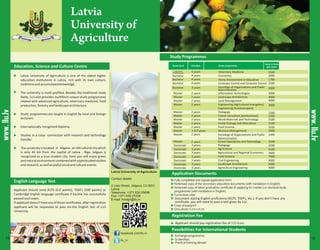 Latvia
University of
Agriculture
Education, Science and Culture Centre
Latvia University of Agriculture
Contact details:
2 Liela Street, Jelgava, LV-3001,
Latvia
Telephone: +371 630 05698
Fax: +371 630 27238
E-mail: foreign@llu.lv
www.llu.lv
Sociology of Organizations and Public
Administration
Applicant should pay registration fee of 115 Euro.
www.llu.lv
· Latvia University of Agriculture is one of the oldest higher
education institutions in Latvia, rich with its own culture,
traditionsandaccumulatedknowledge.
· The university is multi-profiled. Besides the traditional study
fields, LLU also provides multiform unique study programmes
related with advanced agriculture, veterinary medicine, food
production,forestryandlandscapearchitecture.
· Study programmesare taught in English by local and foreign
lecturers.
· Internationally recogniseddiploma.
· Studies in a close connection with research and technology
transfer.
· Theuniversityislocated in Jelgava- an old culturalcitywhich
is only 40 km from the capital of Latvia - Riga. Jelgava is
recognized as a true student city. Here you will enjoy green
andnaturalenvironmentcombinedwithsophisticatedstudies
andresearch,aswellasjoyfulsocialandculturalevents.
facebook.com/llu.lv
llu_lv
Economics 2000
English Language Test
Study Programmes
Application Documents
Registration Fee
Possibilities For International Students
Applicant should send IELTS (6.0 points), TOEFL (500 points) or
Cambridge English language certificate if he/she has successfully
passedsuchexam.
Ifapplicantdoesn’thaveanyofthosecertificates,afterregistration
applicant will be requested to pass on-line English test of LLU
University.
Document stating English proficiency (IELTS, TOEFL, etc.). If you don’t have any
certificate, you will need to pass a test given by LLU
Computer Control and Computer Science
Sociology of Organizations and Public
Administration
Costs in Euro
2nd Level
Professional 6 years Veterinary Medicine 5500
Home Environment in Education 1700
2500
3 years 2000
Forest Operations and Technology
1.5/2 years
3000
4000
4000
3000
2200
2200
3100
3100
3500
2400
3100
2400
Doctorate
Doctorate
Doctorate
Doctorate
Doctorate
Doctorate
3 years
3 years
3 years
3 years
3 years
3 years
Pedagogy
Agriculture
Agricultural and Regional Economics
Food Science
Civil Engineering
Landscape Architecture
Agriculture EngineeringDoctorate 3 years
3200
4100
3400
7000
4000
5000
4000
15 16
 