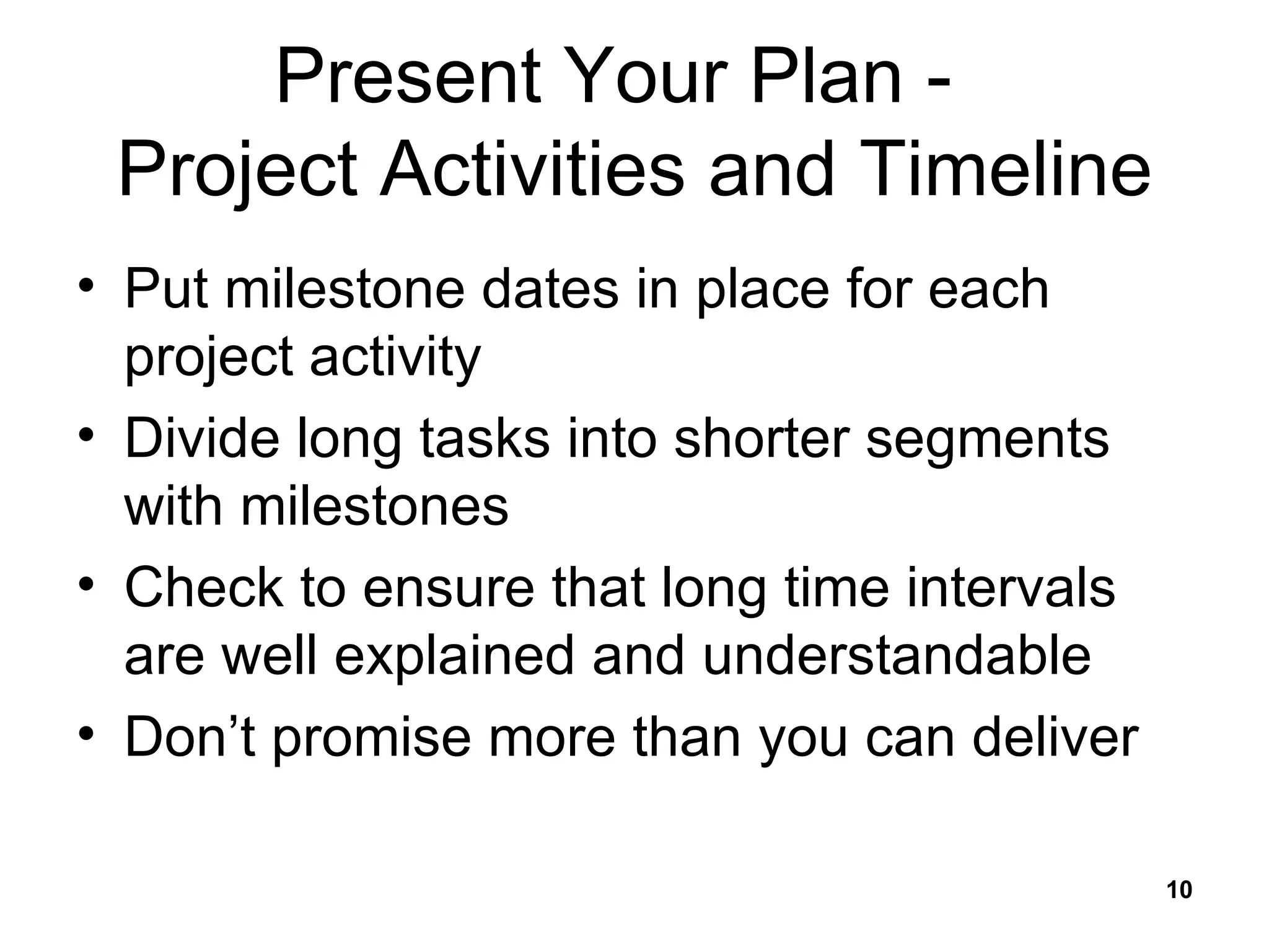 Present Your Plan -  Project Activities and Timeline Put milestone dates in place for each project activity Divide long tasks into shorter segments with milestones Check to ensure that long time intervals are well explained and understandable Don’t promise more than you can deliver 
