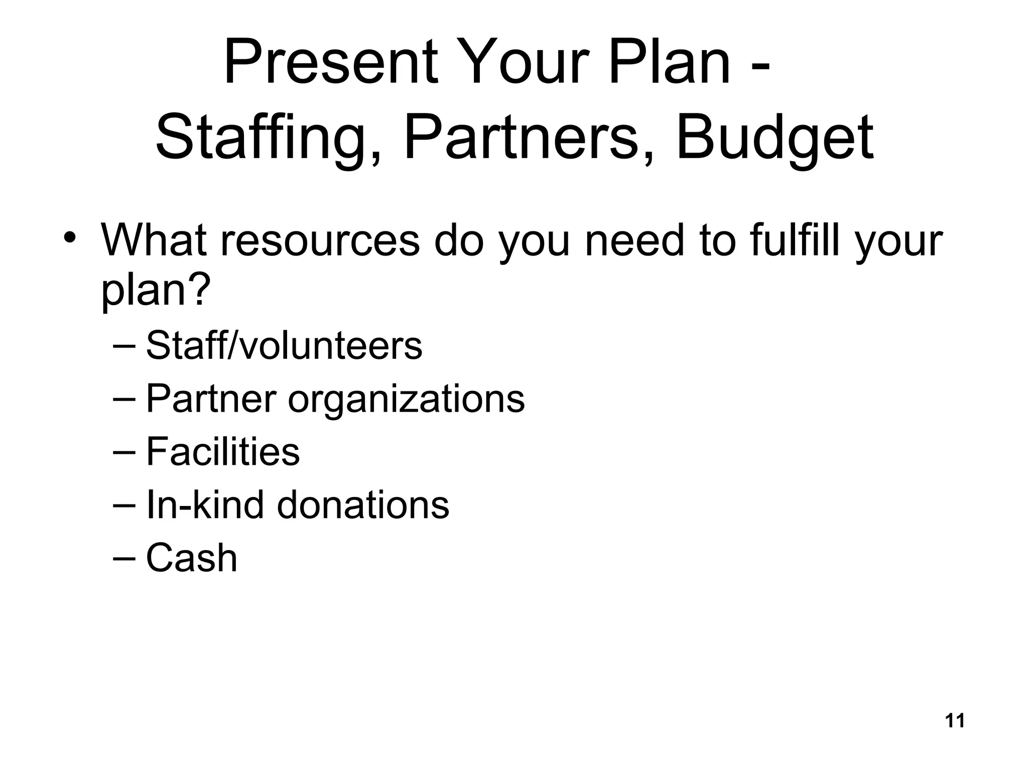 Present Your Plan -  Staffing, Partners, Budget What resources do you need to fulfill your plan? Staff/volunteers Partner organizations Facilities In-kind donations Cash 