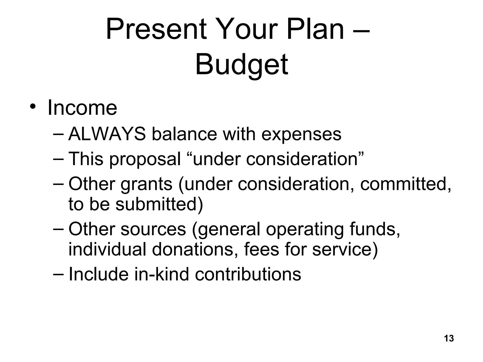 Present Your Plan –  Budget Income ALWAYS balance with expenses This proposal “under consideration” Other grants (under consideration, committed, to be submitted) Other sources (general operating funds, individual donations, fees for service) Include in-kind contributions 