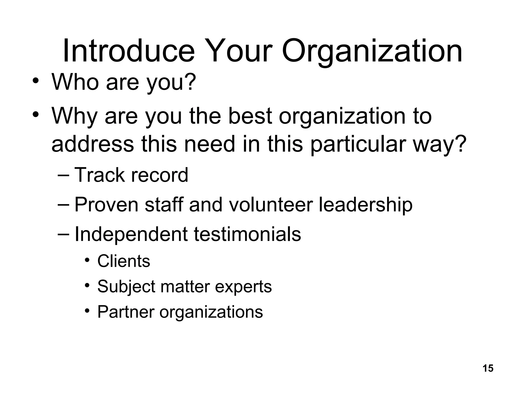 Introduce Your Organization Who are you? Why are you the best organization to address this need in this particular way? Track record Proven staff and volunteer leadership Independent testimonials Clients Subject matter experts Partner organizations 