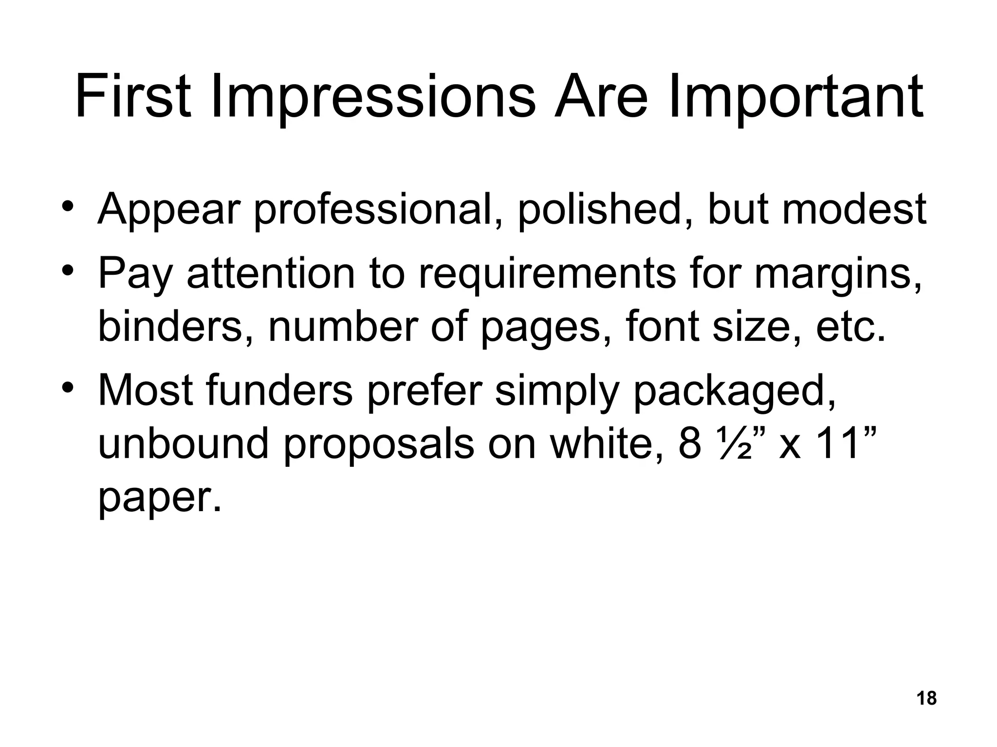 First Impressions Are Important Appear professional, polished, but modest Pay attention to requirements for margins, binders, number of pages, font size, etc. Most funders prefer simply packaged, unbound proposals on white, 8 ½” x 11” paper. 
