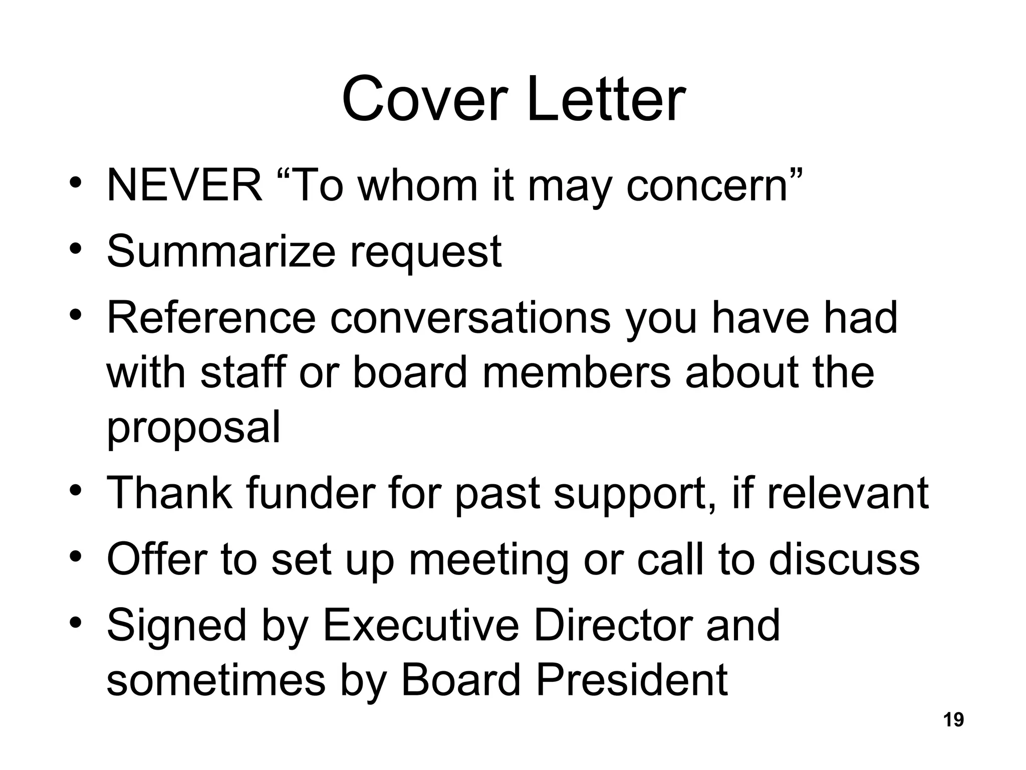 Cover Letter NEVER “To whom it may concern” Summarize request Reference conversations you have had with staff or board members about the proposal Thank funder for past support, if relevant Offer to set up meeting or call to discuss Signed by Executive Director and sometimes by Board President 