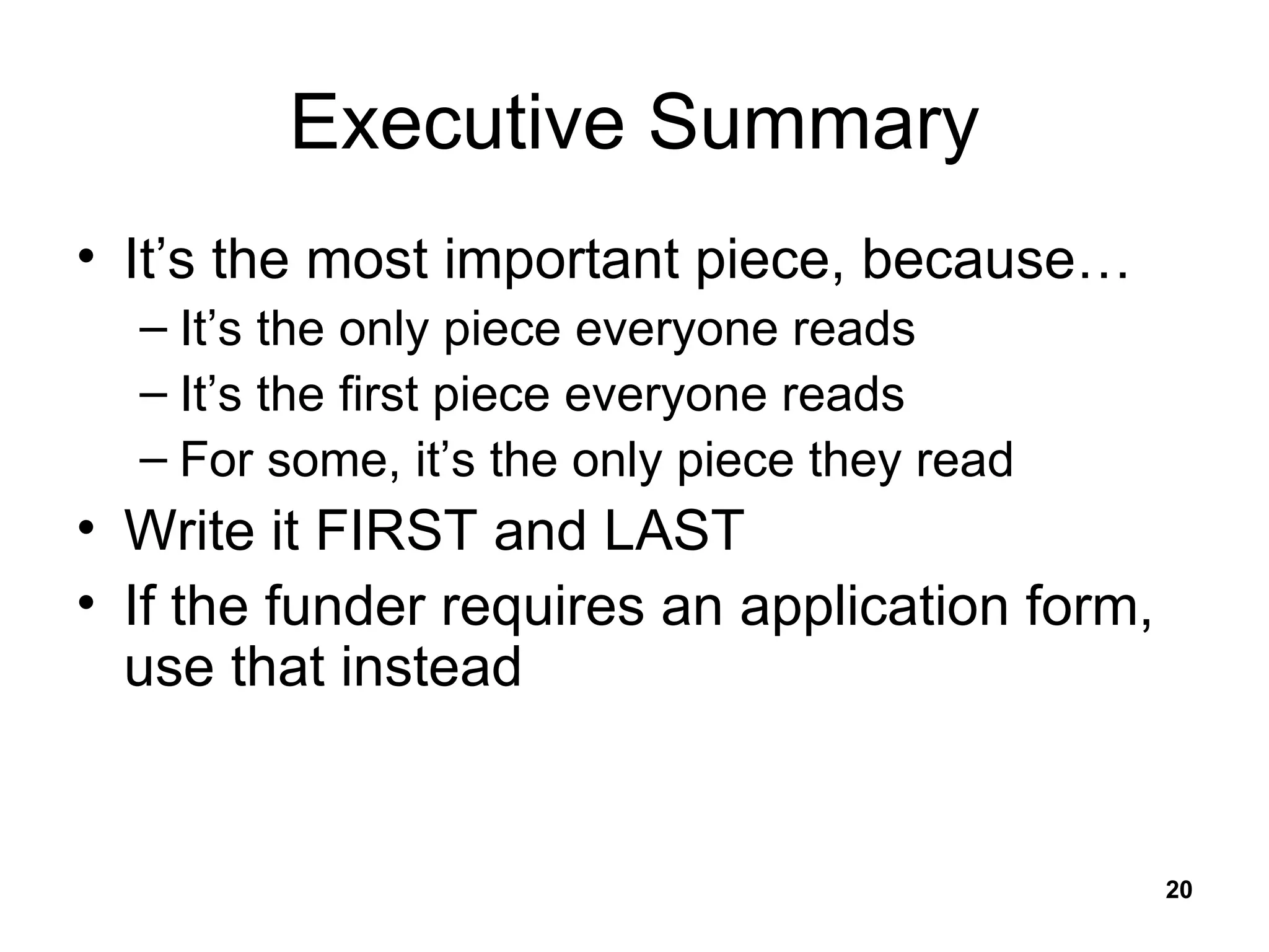 Executive Summary It’s the most important piece, because… It’s the only piece everyone reads It’s the first piece everyone reads For some, it’s the only piece they read Write it FIRST and LAST If the funder requires an application form, use that instead 