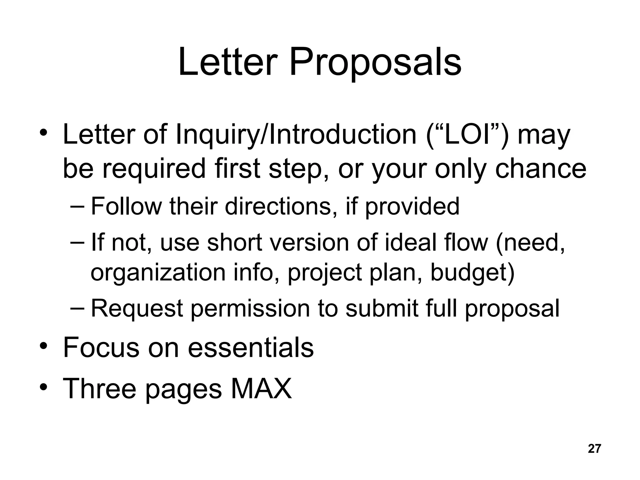 Letter Proposals Letter of Inquiry/Introduction (“LOI”) may be required first step, or your only chance Follow their directions, if provided If not, use short version of ideal flow (need, organization info, project plan, budget) Request permission to submit full proposal Focus on essentials Three pages MAX 
