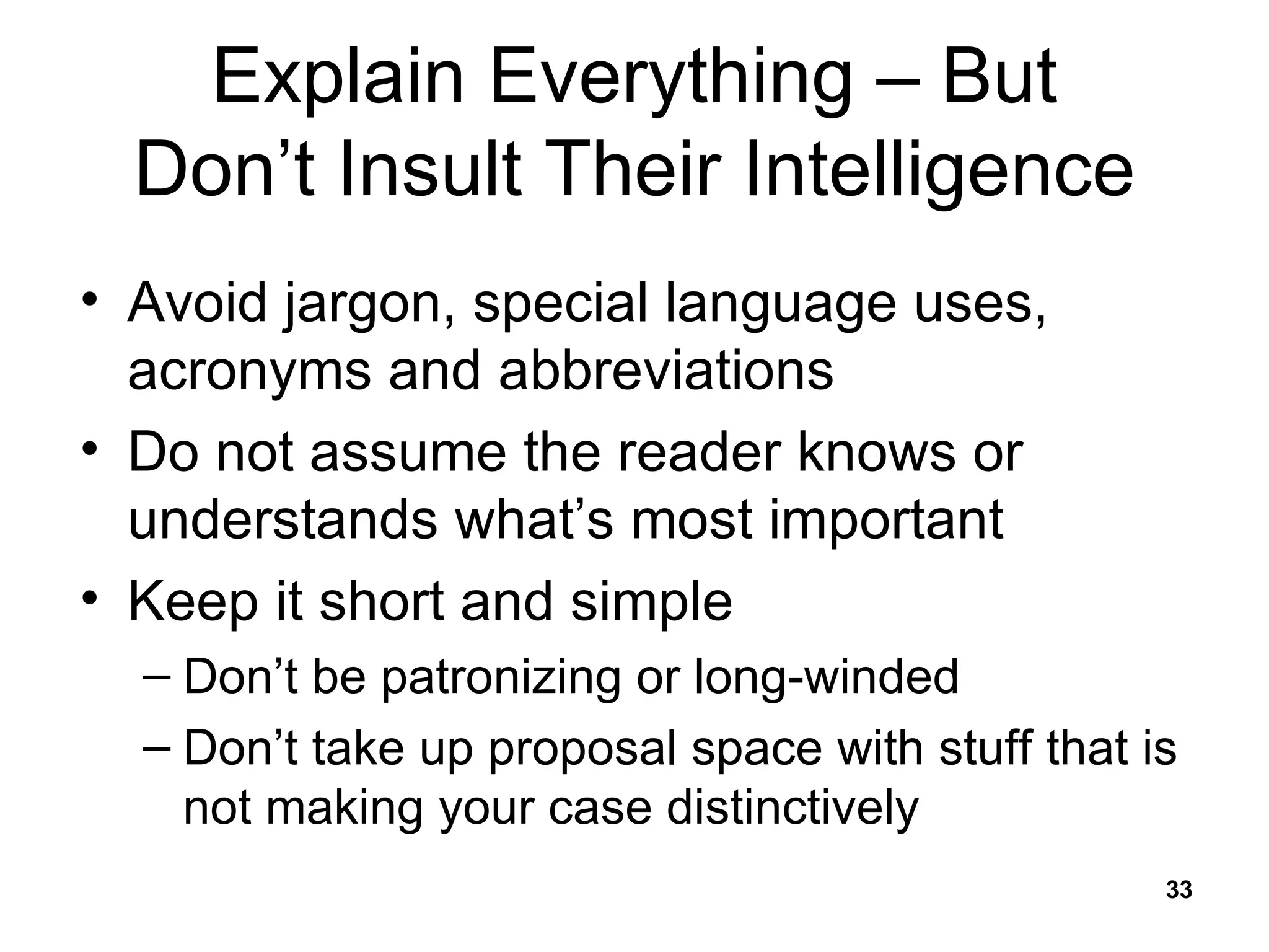 Explain Everything – But Don’t Insult Their Intelligence Avoid jargon, special language uses, acronyms and abbreviations Do not assume the reader knows or understands what’s most important Keep it short and simple Don’t be patronizing or long-winded Don’t take up proposal space with stuff that is not making your case distinctively 