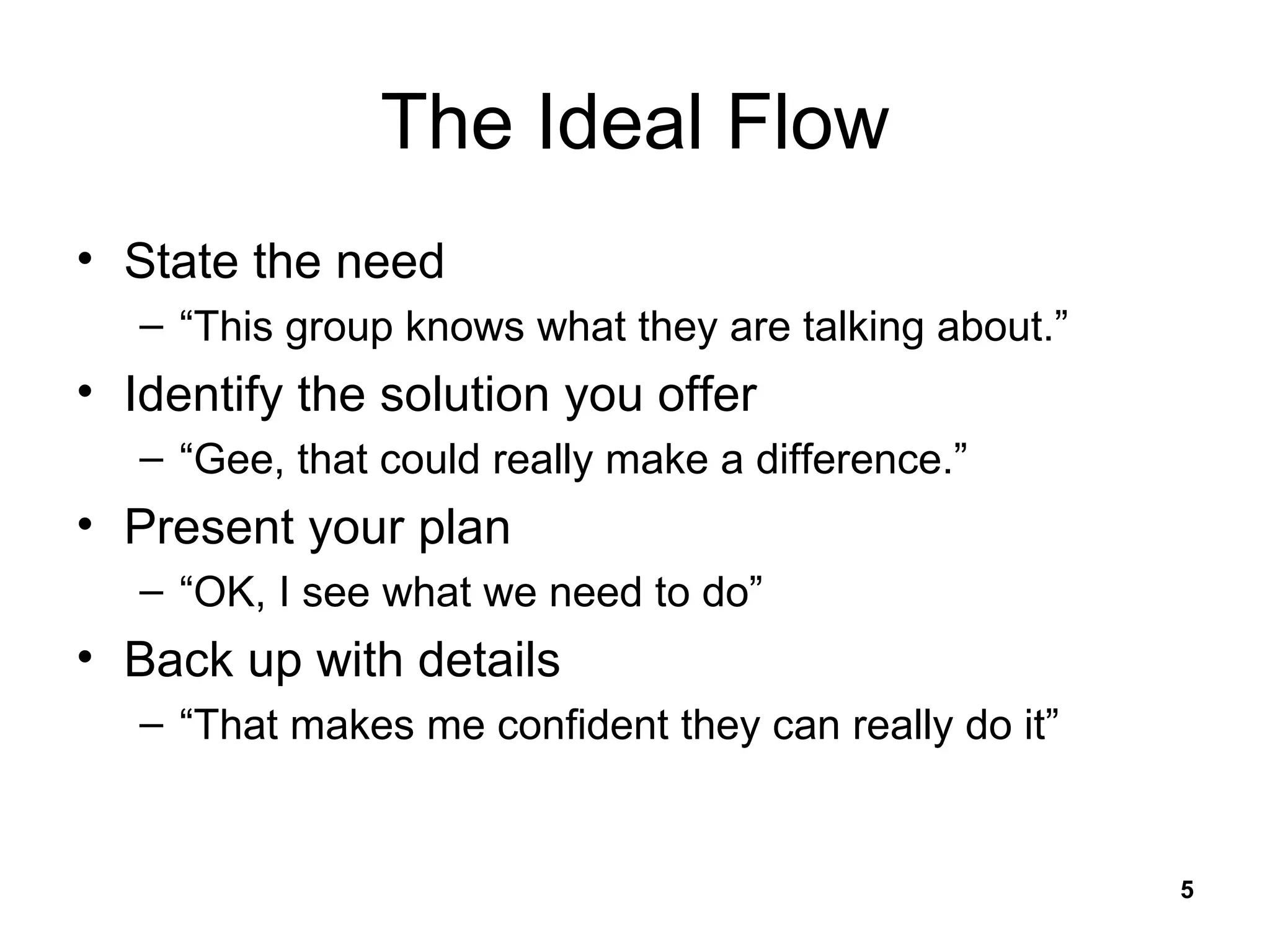 The Ideal Flow State the need “ This group knows what they are talking about.” Identify the solution you offer “ Gee, that could really make a difference.” Present your plan “ OK, I see what we need to do” Back up with details “ That makes me confident they can really do it” 