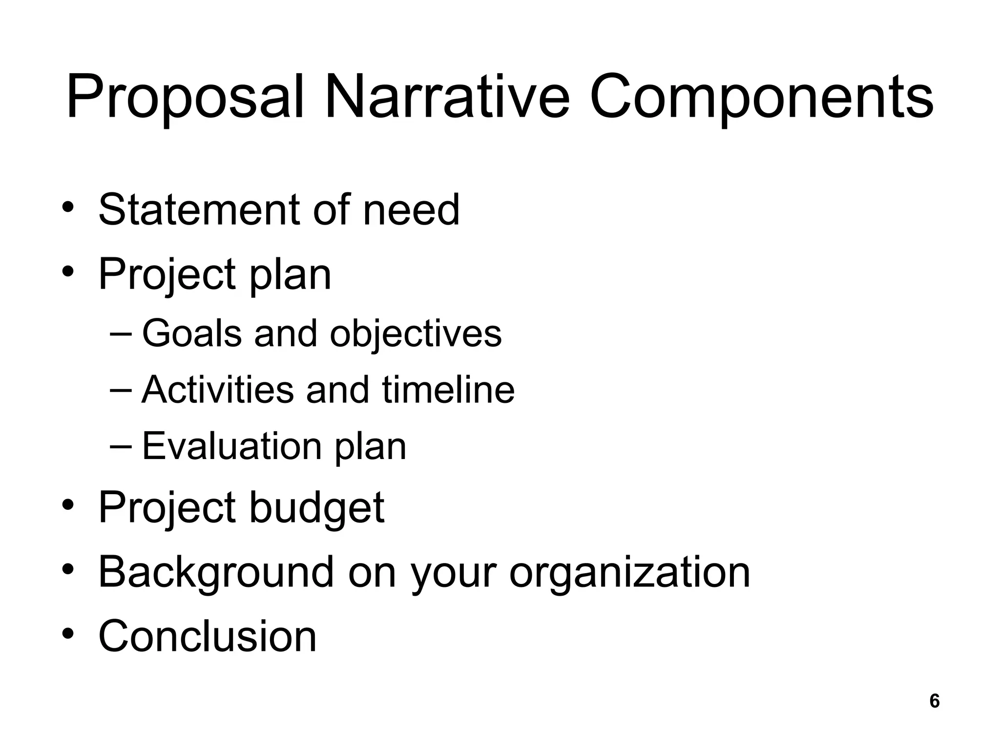 Proposal Narrative Components Statement of need Project plan Goals and objectives Activities and timeline Evaluation plan Project budget Background on your organization Conclusion 