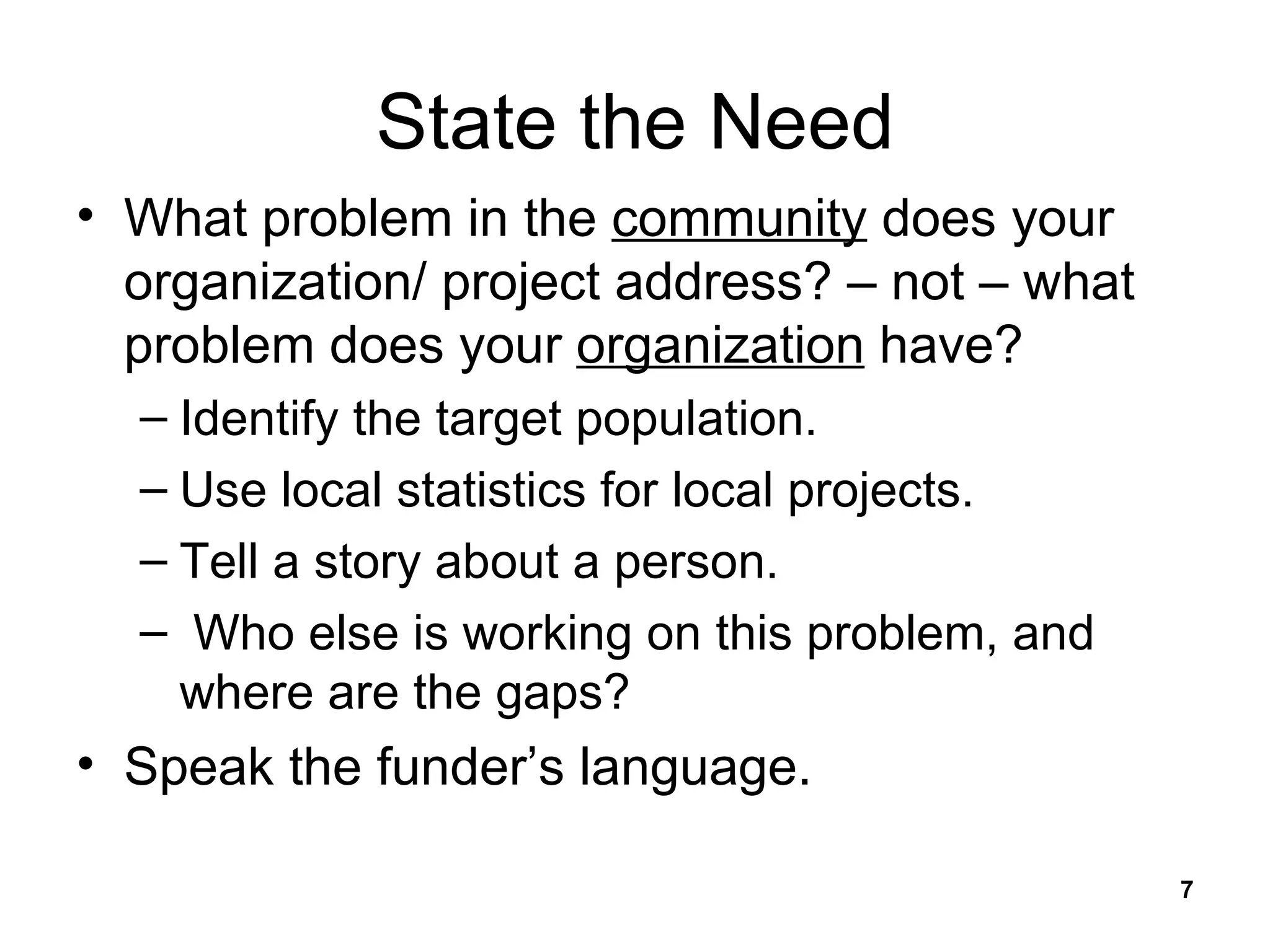 State the Need What problem in the  community  does your organization/ project address? – not – what problem does your  organization  have? Identify the target population. Use local statistics for local projects. Tell a story about a person. Who else is working on this problem, and where are the gaps? Speak the funder’s language. 