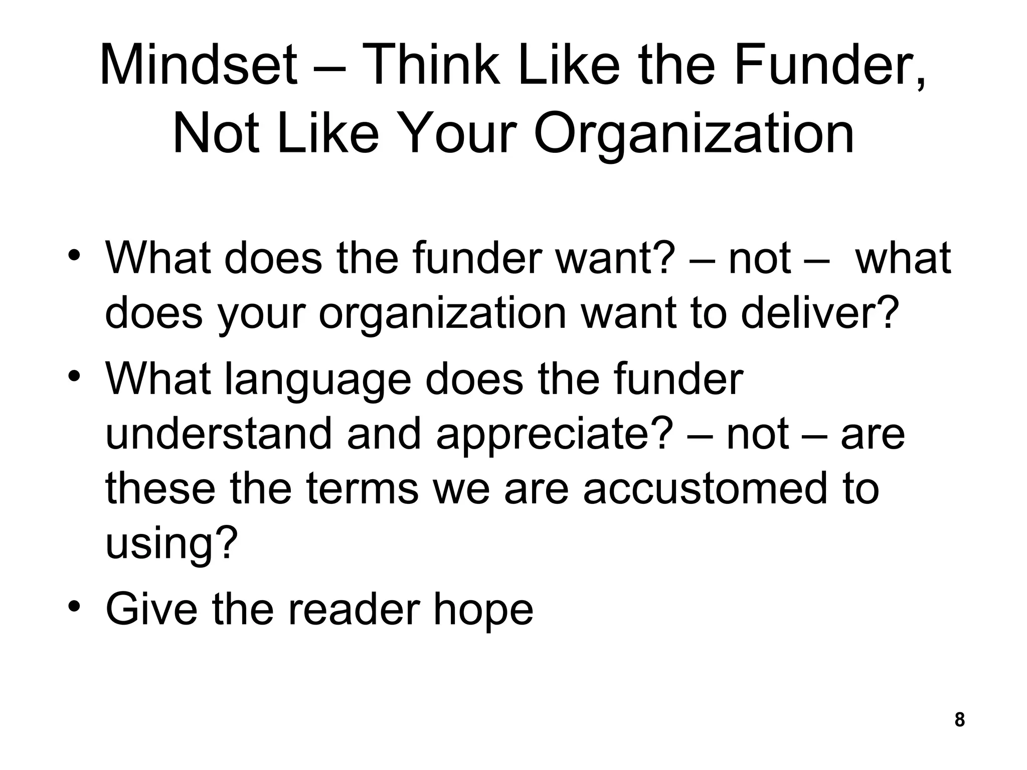 Mindset – Think Like the Funder, Not Like Your Organization What does the funder want? – not –  what does your organization want to deliver? What language does the funder understand and appreciate? – not – are these the terms we are accustomed to using? Give the reader hope 