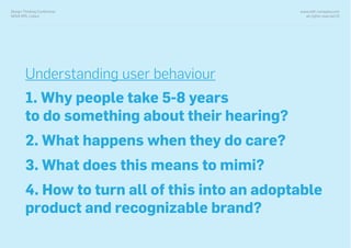 www.with-company.com
all rights reserved ©
Design Thinking Conference
NOVA IMS, Lisbon
Understanding user behaviour
1. Why people take 5-8 years
to do something about their hearing?
2. What happens when they do care?
3. What does this means to mimi?
4. How to turn all of this into an adoptable
product and recognizable brand?
 
