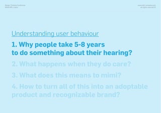 www.with-company.com
all rights reserved ©
Design Thinking Conference
NOVA IMS, Lisbon
Understanding user behaviour
1. Why people take 5-8 years
to do something about their hearing?
2. What happens when they do care?
3. What does this means to mimi?
4. How to turn all of this into an adoptable
product and recognizable brand?
 