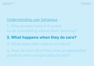 www.with-company.com
all rights reserved ©
Design Thinking Conference
NOVA IMS, Lisbon
Understanding user behaviour
1. Why people take 5-8 years
to do something about their hearing?
2. What happens when they do care?
3. What does this means to mimi?
4. How to turn all of this into an adoptable
product and recognizable brand?
 