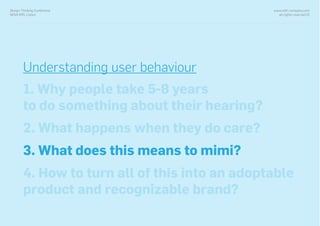 www.with-company.com
all rights reserved ©
Design Thinking Conference
NOVA IMS, Lisbon
Understanding user behaviour
1. Why people take 5-8 years
to do something about their hearing?
2. What happens when they do care?
3. What does this means to mimi?
4. How to turn all of this into an adoptable
product and recognizable brand?
 