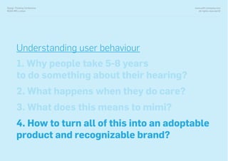 www.with-company.com
all rights reserved ©
Design Thinking Conference
NOVA IMS, Lisbon
Understanding user behaviour
1. Why people take 5-8 years
to do something about their hearing?
2. What happens when they do care?
3. What does this means to mimi?
4. How to turn all of this into an adoptable
product and recognizable brand?
 