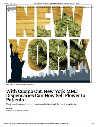 10/18/21, 1:09 PM With Cuomo Out, New York MMJ Dispensaries Can Now Sell Flower to Patients
https://cannabis.net/blog/news/with-cuomo-out-new-york-mmj-dispensaries-can-now-sell-flower-to-patients.763915 2/10
NEW YORK FLOWER FOR MMJ PATIENTS
With Cuomo Out, New York MMJ
Dispensaries Can Now Sell Flower to
Patients
Marijuana flower and bud is now allowed in New York for medical patients
Posted by:

Joseph Billions , today at 12:00am
 Edit Article (https://cannabis.net/mycannabis/c-blog-entry/update/with-cuomo-out-new-york-mmj-dispensaries-can-now-sell-flower-to-patients.763915)
 Article List (https://cannabis.net/mycannabis/c-blog)
 
