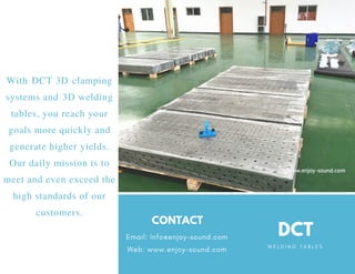 W E L D I N G T A B L E S
DCTEmail: Info@enjoy-sound.com
Web: www.enjoy-sound.com
CONTACT
With DCT 3D clamping
systems and 3D welding
tables, you reach your
goals more quickly and
generate higher yields.
Our daily mission is to
meet and even exceed the
high standards of our
customers.
 