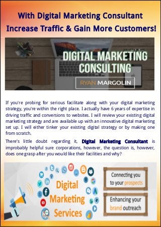 With Digital Marketing Consultant
Increase Traffic & Gain More Customers!
If you're probing for serious facilitate along with your digital marketing
strategy, you're within the right place. I actually have 6 years of expertise in
driving traffic and conversions to websites. I will review your existing digital
marketing strategy and are available up with an innovative digital marketing
set up. I will either tinker your existing digital strategy or by making one
from scratch.
There’s little doubt regarding it, Digital Marketing Consultant is
improbably helpful sure corporations, however, the question is, however,
does one grasp after you would like their facilities and why?
 