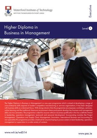 Higher Diploma in
Business in Management
Level 8
www.wit.ie/wd514	
The Higher Diploma in Business in Management is a one-year programme which is aimed at developing a range of
cross-enterprise skills required of modern competitive manufacturing or services organisations. It has been designed
with business skills as a dominant focus. With strong industry links the programme encompasses workshops, seminars,
online learning and the traditional classroom environment where participants develop key business and management
skills over two semesters. The programme is ideal for anyone without a business qualification who has a definite interest
in leadership, operations management, teamwork and personal development. Incorporating modules like Project
Management, Operations and Supply Chain Management, Innovation, International Business and Accounting for
non-specialists this programme provides a bedrock for anyone hoping to pursue careers in team leadership, operations
management or supervision in a wide variety of contexts.
www.pac.ie
Executive
 