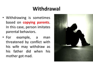 Withdrawal
• Withdrawing is sometimes
based on copying parents.
In this case, person imitates
parental behaviors.
• For example, a man
threatened by conflict with
his wife may withdraw as
his father did when his
mother got mad.
 