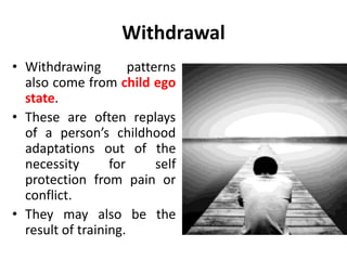 Withdrawal
• Withdrawing patterns
also come from child ego
state.
• These are often replays
of a person’s childhood
adaptations out of the
necessity for self
protection from pain or
conflict.
• They may also be the
result of training.
 