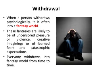 Withdrawal
• When a person withdraws
psychologically, it is often
into a fantasy world.
• These fantasies are likely to
be of uncensored pleasure
or violence, creative
imaginings or of learned
fears and catastrophic
expectations.
• Everyone withdraws into
fantasy world from time to
time.
 