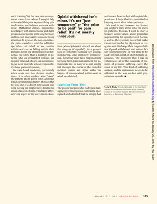 such training.Yet the two pain manage-
ment teams from whom I sought help
delineated their jobs as prescribing pain
medication, not helping patients with-
draw. Methadone clinics, meanwhile,
deal largely with maintenance and detox
programs for people with long-term ad-
diction, not necessarily someone in my
situation. In my case, the nonspecialists,
the pain specialists, and the addiction
specialists all failed to see routine
withdrawal care as falling within their
purview. Given the physiology of depen-
dence, we know that a number of pa-
tients who are prescribed opioids will
require this kind of care. As a communi-
ty, we need to decide whose responsibil-
ity these patients become.
In team-based medicine, particularly
when acute care has chronic implica-
tions, it is often unclear who “owns”
the patient at any given time. Although
I had a prescribing doctor, the fact that
he was one of a dozen physicians who
were seeing me might have diluted his
sense of responsibility. This likely affect-
ed every aspect of my care, from educa-
tion (whose job was it to teach me about
the dangers of opioids?), to a general
lack of coherent planning for dosing,
monitoring, and ultimately withdraw-
ing. Somebody must take responsibility
for long-term pain management for pa-
tients like me, or many of us will simply
fall through the cracks of the complex
medical system and either suffer the
harms of unsupervised withdrawal or
wind up addicted.
Learning From This
The plastic surgeon who had been man-
aging my prescriptions eventually apol-
ogized and admitted that he simply had
not known how to deal with opioid de-
pendence. I hope that he committed to
learning more after this experience.
My goal is not, however, to change
one doctor’s view about what he owes
his patients. Instead, I want to start a
broader conversation about physician
responsibility for opioid-related harms,
as well as the systemic forces that make
it easier or harder for physicians to rec-
ognize and discharge their responsibili-
ties. Opioid withdrawal isn’t minor. It’s
not “just temporary” or “the price to be
paid” for pain relief. It’s not morally in-
nocuous. The moments that I was in
withdrawal—all of the thousands of mo-
ments of genuine suffering—were the
worst of my life. That kind of suffering
matters, and its seriousness needs to be
reflected in the way we deal with pre-
scription opioids. ▪
Travis N. Rieder (trieder@jhu.edu) is the assistant
director for education initiatives and a research
scholar at the Johns Hopkins Berman Institute of
Bioethics, in Baltimore, Maryland.
Opioid withdrawal isn’t
minor. It’s not “just
temporary” or “the price
to be paid” for pain
relief. It’s not morally
innocuous.
January 2017 36:1 Health Affairs 185
onJanuary22,2017byHWTeamHealthAffairsbyhttp://content.healthaffairs.org/Downloadedfrom
 