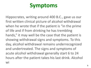9
Symptoms
Hippocrates, writing around 400 B.C., gave us our
first written clinical picture of alcohol withdrawal
when he wrote that if the patient is “in the prime
of life and if from drinking he has trembling
hands,” it may well be the case that the patient is
showing withdrawal signs and symptoms. To this
day, alcohol withdrawal remains underrecognized
and undertreated. The signs and symptoms of
acute alcohol withdrawal generally start 6 to 24
hours after the patient takes his last drink. Alcohol
wi
 
