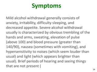 14
Symptoms
Mild alcohol withdrawal generally consists of
anxiety, irritability, difficulty sleeping, and
decreased appetite. Severe alcohol withdrawal
usually is characterized by obvious trembling of the
hands and arms, sweating, elevation of pulse
(above 100) and blood pressure (greater than
140/90), nausea (sometimes with vomiting), and
hypersensitivity to noises (which seem louder than
usual) and light (which appears brighter than
usual). Brief periods of hearing and seeing things
that are not present (
 