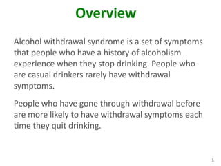 1
Overview
Alcohol withdrawal syndrome is a set of symptoms
that people who have a history of alcoholism
experience when they stop drinking. People who
are casual drinkers rarely have withdrawal
symptoms.
People who have gone through withdrawal before
are more likely to have withdrawal symptoms each
time they quit drinking.
 