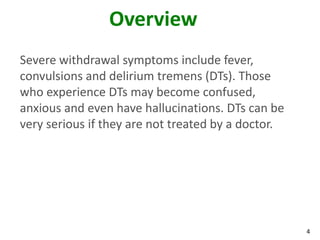4
Overview
Severe withdrawal symptoms include fever,
convulsions and delirium tremens (DTs). Those
who experience DTs may become confused,
anxious and even have hallucinations. DTs can be
very serious if they are not treated by a doctor.
 