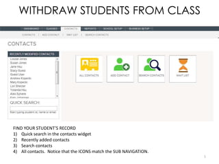WITHDRAW STUDENTS FROM CLASS




FIND YOUR STUDENT’S RECORD
1) Quick search in the contacts widget
2) Recently added contacts
3) Search contacts
4) All contacts. Notice that the ICONS match the SUB NAVIGATION.
                                                                   1
 