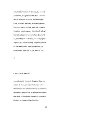 not what banks or shoals it meets, but onward
as certainly, though less swiftly, than a stream
of stars along the far spaces where the night
is lost in its own blackness. What a brave fear-
lessness a river is and how adept it is in hearing
the silent, voiceless voices of the far-off calling!
I stand beside a river and am afraid. Down and
on, on and down, nor fretting nor wearying nor
angering, but only hungering, hungering forever
for the sea it has not seen and depths it has
not sounded. Wearying for the realm of loss
11
n WITH EARTH AND SKY
where this wide river shall disappear like a dew-
drop in its flood, ah, river, whatsoever name
thou wearest and wheresoever thy fountains are,
thou hast a charmed life. By thy side nearsighted
eyes grow farsighted and uneventful souls catch
glimpses of the eventful and undying.
10
 