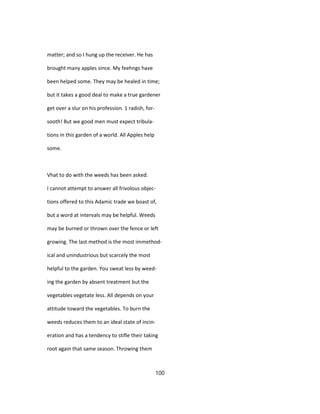 matter; and so I hung up the receiver. He has
brought many apples since. My feehngs have
been helped some. They may be healed in time;
but it takes a good deal to make a true gardener
get over a slur on his profession. 1 radish, for-
sooth! But we good men must expect tribula-
tions in this garden of a world. All Apples help
some.
Vhat to do with the weeds has been asked.
I cannot attempt to answer all frivolous objec-
tions offered to this Adamic trade we boast of,
but a word at intervals may be helpful. Weeds
may be burned or thrown over the fence or left
growing. The last method is the most immethod-
ical and unindustrious but scarcely the most
helpful to the garden. You sweat less by weed-
ing the garden by absent treatment but the
vegetables vegetate less. All depends on your
attitude toward the vegetables. To burn the
weeds reduces them to an ideal state of incin-
eration and has a tendency to stifle their taking
root again that same season. Throwing them
100
 