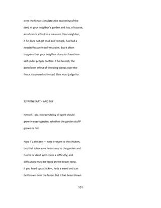 over the fence stimulates the scattering of the
seed in your neighbor's garden and has, of course,
an altruistic effect in a measure. Your neighbor,
if he does not get mad and remark, has had a
needed lesson in self-restraint. But it often
happens that your neighbor does not have him-
self under proper control. If he has not, the
beneficent effect of throwing weeds over the
fence is somewhat limited. One must judge for
72 WITH EARTH AND SKY
himself. I do. Independency of spirit should
grow in every garden, whether the garden stuflP
grows or not.
Now if a chicken — note I return to the chicken,
but that is because he returns to the garden and
has to be dealt with. He is a difficulty; and
difficulties must be faced by the brave. Now,
if you hoed up a chicken, he is a weed and can
be thrown over the fence. But it has been shown
101
 