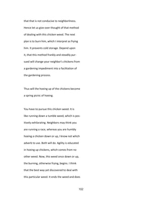 that that is not conducive to neighborliness.
Hence let us give over thought of that method
of dealing with this chicken weed. The next
plan is to burn him, which I interpret as frying
him. It prevents cold storage. Depend upon
it, that this method frankly and steadily pur-
sued will change your neighbor's chickens from
a gardening impediment into a facilitation of
the gardening process.
Thus will the hoeing up of the chickens become
a spring picnic of hoeing.
You have to pursue this chicken weed. It is
like running down a tumble weed, which is pos-
itively exhilarating. Neighbors may think you
are running a race, whereas you are humbly
hoeing a chicken down or up, I know not which
adverb to use. Both will do. Agility is educated
in hoeing up chickens, which comes from no
other weed. Now, this weed once down or up,
the burning, otherwise frying, begins. I think
that the best way yet discovered to deal with
this particular weed. It ends the weed and does
102
 