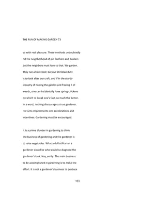 THE FUN OF MAKING GARDEN 73
so with real pleasure. These methods undoubtedly
rid the neighborhood of pin feathers and broilers
but the neighbors must look to that. We garden.
They run a hen roost; but our Christian duty
is to look after our craft, and if in the sturdy
industry of hoeing the garden and freeing it of
weeds, one can incidentally have spring chickens
on which to break one's fast, so much the better.
In a word, nothing discourages a true gardener.
He turns impediments into accelerations and
incentives. Gardening must be encouraged.
It is a prime blunder in gardening to think
the business of gardening and the gardener is
to raise vegetables. What a dull utilitarian a
gardener would be who would so diagnose the
gardener's task. Nay, verily. The main business
to be accomplished in gardening is to make the
effort. It is not a gardener's business to produce
103
 