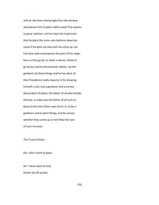 wife as she leans menacingly from the window
and advises him to plant radish seeds if he aspires
to grow radishes. Let him hear the maid insist
that he plant the onion sets bottoms down be-
cause if he does not they will not come up. Let
him hear with nonchalance the jeers of his neigh-
bors as they go by, or what is worse, refuse to
go by but stand and volunteer advice. Let the
gardener do these things and he has done all
that Providence really requires in his showing
himself a man and a gardener and a correct
descendant of Adam, the father of all who handle
the hoe, as Jubal was the father of all such as
blow on the horn (their own horn). O, to be a
gardener and to plant things, and be serene
whether they come up or not! May the race
of such increase.
The Truant Citizen
Oh, I don't want to plow,
An' I never want to hoe;
Ruther be off yonder
105
 