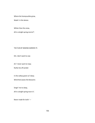 Where the honeysuckles grow,
Wadin' in the daisies
Whiter than the snow,
All in a bright spring mornin*.
THE FUN OF MAKING GARDEN 75
Oh, I don't want to sow
An' I never want to reap;
Ruther be off yonder
In the valleys green an' deep;
Wind that waves the blossoms
Singin' me to sleep,
All in a bright spring morn in'.
Never made fer toilin' —
106
 