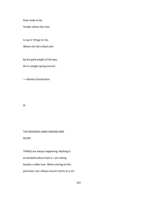 Only made to be
Yonder where the river
Is say in' things to me;
Where the lily's tilted over
By the gold weight of the bee.
All in a bright spring mornin'.
— Atlanta Constitution.
XI
THE MEADOW LARKS SINGING AND
SILENT
THINGS are always happening. Nothing is
at standstill where God is. I am sitting
beside a noble river. When coming to this
particular city I always secure rooms at a cer-
107
 