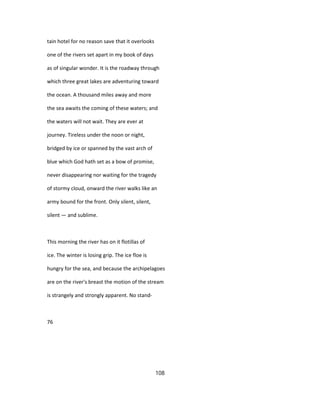 tain hotel for no reason save that it overlooks
one of the rivers set apart in my book of days
as of singular wonder. It is the roadway through
which three great lakes are adventuring toward
the ocean. A thousand miles away and more
the sea awaits the coming of these waters; and
the waters will not wait. They are ever at
journey. Tireless under the noon or night,
bridged by ice or spanned by the vast arch of
blue which God hath set as a bow of promise,
never disappearing nor waiting for the tragedy
of stormy cloud, onward the river walks like an
army bound for the front. Only silent, silent,
silent — and sublime.
This morning the river has on it flotillas of
ice. The winter is losing grip. The ice floe is
hungry for the sea, and because the archipelagoes
are on the river's breast the motion of the stream
is strangely and strongly apparent. No stand-
76
108
 