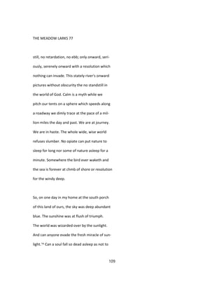 THE MEADOW LARKS 77
still, no retardation, no ebb; only onward, seri-
ously, serenely onward with a resolution which
nothing can invade. This stately river's onward
pictures without obscurity the no standstill in
the world of God. Calm is a myth while we
pitch our tents on a sphere which speeds along
a roadway we dimly trace at the pace of a mil-
lion miles the day and past. We are at journey.
We are in haste. The whole wide, wise world
refuses slumber. No opiate can put nature to
sleep for long nor some of nature asleep for a
minute. Somewhere the bird ever waketh and
the sea is forever at chmb of shore or resolution
for the windy deep.
So, on one day in my home at the south porch
of this land of ours, the sky was deep abundant
blue. The sunshine was at flush of triumph.
The world was wizarded over by the sunlight.
And can anyone evade the fresh miracle of sun-
light.'^ Can a soul fall so dead asleep as not to
109
 