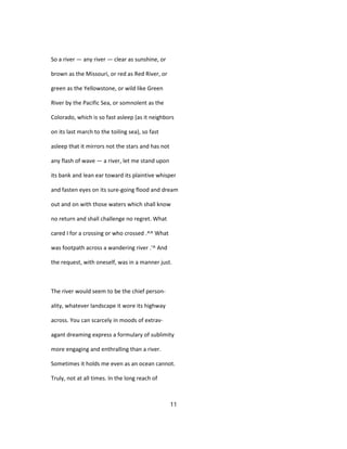 So a river — any river — clear as sunshine, or
brown as the Missouri, or red as Red River, or
green as the Yellowstone, or wild like Green
River by the Pacific Sea, or somnolent as the
Colorado, which is so fast asleep (as it neighbors
on its last march to the toiling sea), so fast
asleep that it mirrors not the stars and has not
any flash of wave — a river, let me stand upon
its bank and lean ear toward its plaintive whisper
and fasten eyes on its sure-going flood and dream
out and on with those waters which shall know
no return and shall challenge no regret. What
cared I for a crossing or who crossed .^^ What
was footpath across a wandering river .'^ And
the request, with oneself, was in a manner just.
The river would seem to be the chief person-
ality, whatever landscape it wore its highway
across. You can scarcely in moods of extrav-
agant dreaming express a formulary of sublimity
more engaging and enthralling than a river.
Sometimes it holds me even as an ocean cannot.
Truly, not at all times. In the long reach of
11
 